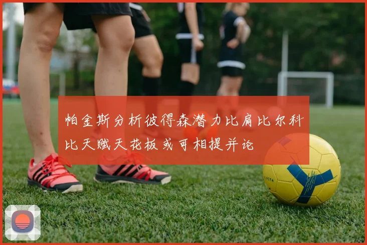 帕金斯分析彼得森潜力比肩比尔科比天赋天花板或可相提并论