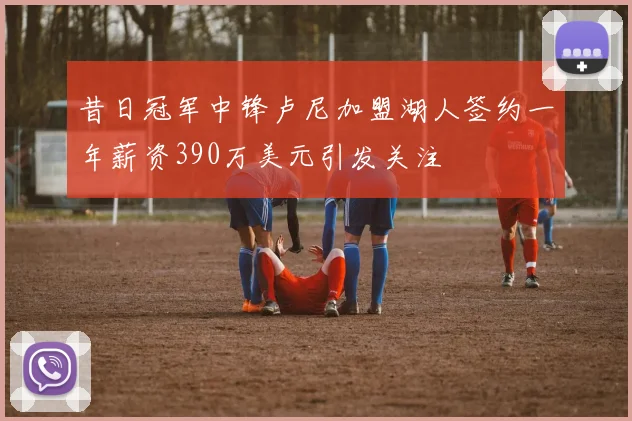 昔日冠军中锋卢尼加盟湖人签约一年薪资390万美元引发关注