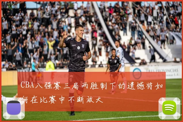 CBA八强赛三局两胜制下的遗憾将如何在比赛中不断放大