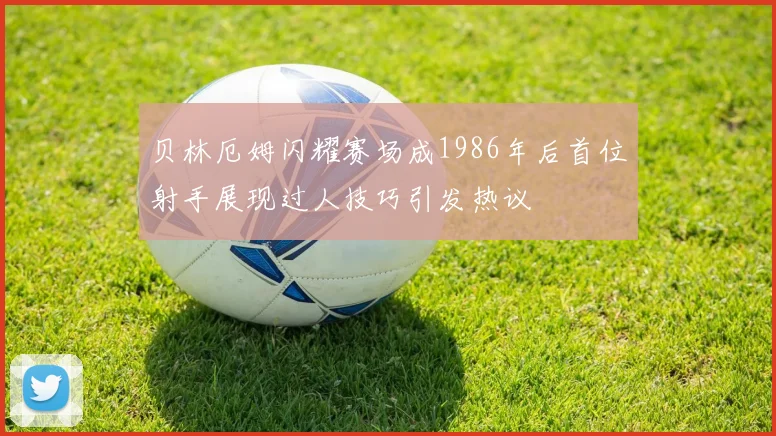 贝林厄姆闪耀赛场成1986年后首位射手展现过人技巧引发热议