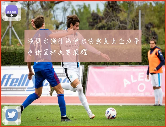 埃贝尔期待诺伊尔伤愈复出全力争夺德国杯决赛荣耀