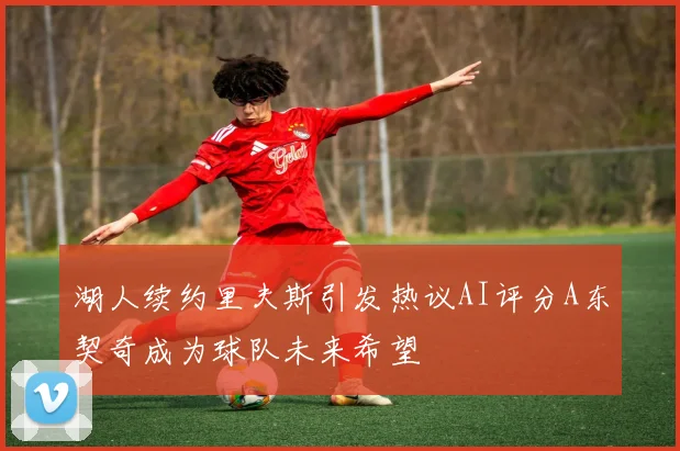 湖人续约里夫斯引发热议AI评分A东契奇成为球队未来希望