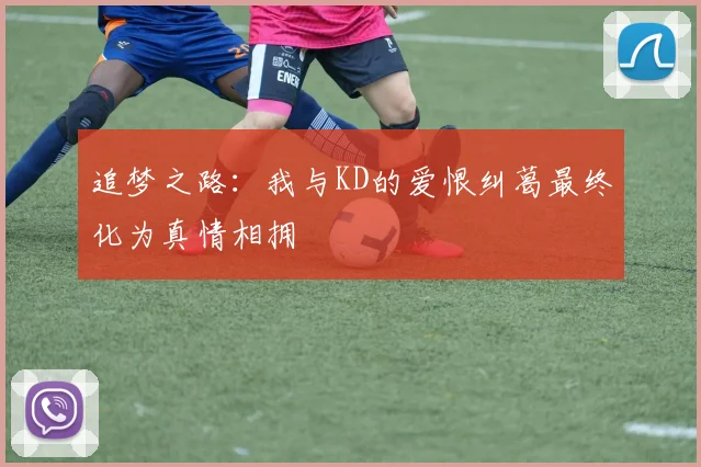追梦之路：我与KD的爱恨纠葛最终化为真情相拥