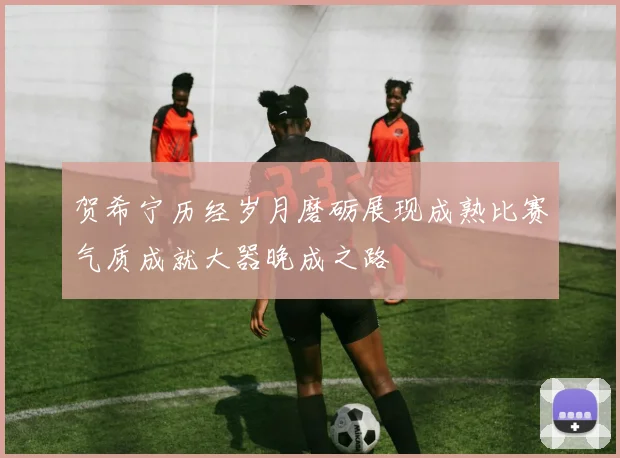 贺希宁历经岁月磨砺展现成熟比赛气质成就大器晚成之路
