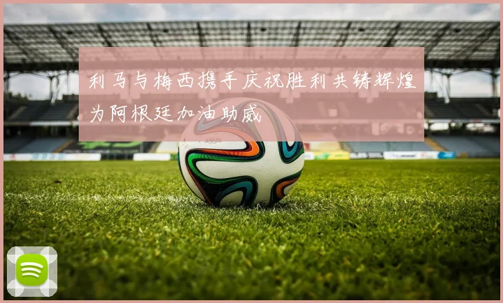 利马与梅西携手庆祝胜利共铸辉煌为阿根廷加油助威
