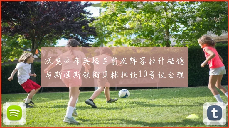 沃克公布英格兰首发阵容拉什福德与斯通斯领衔贝林担任10号位合理性分析