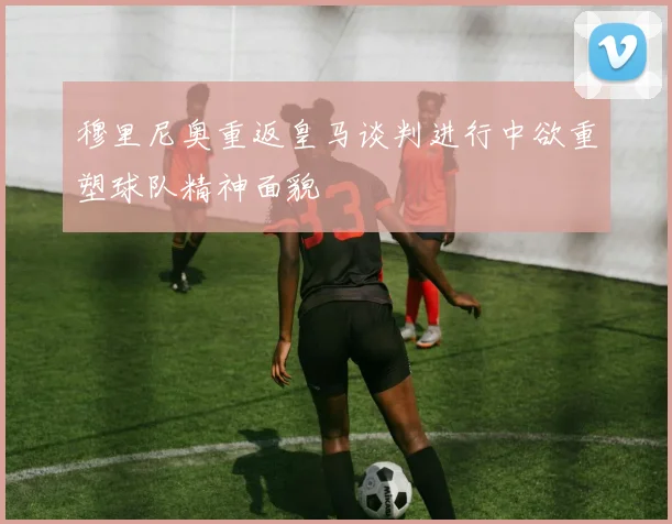 穆里尼奥重返皇马谈判进行中欲重塑球队精神面貌