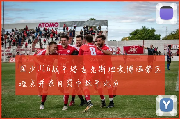 国少U16战平塔吉克斯坦袁博涵禁区造点并亲自罚中扳平比分