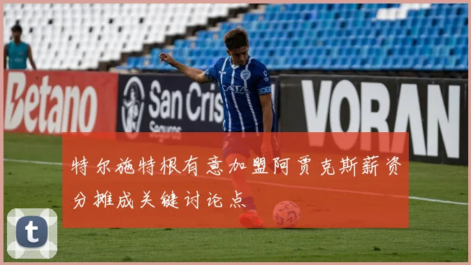 特尔施特根有意加盟阿贾克斯薪资分摊成关键讨论点