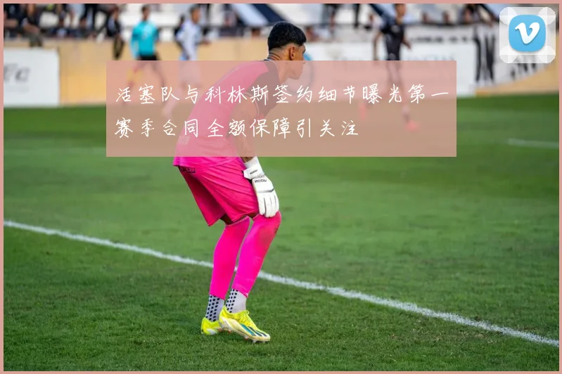 活塞队与科林斯签约细节曝光第一赛季合同全额保障引关注