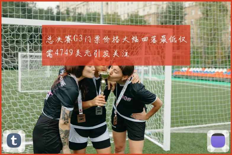 总决赛G3门票价格大幅回落最低仅需4749美元引发关注