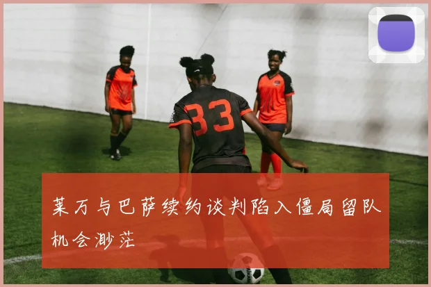 莱万与巴萨续约谈判陷入僵局留队机会渺茫