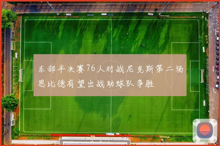 东部半决赛76人对战尼克斯第二场恩比德有望出战助球队争胜